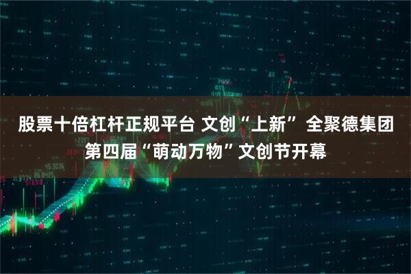 股票十倍杠杆正规平台 文创“上新” 全聚德集团第四届“萌动万物”文创节开幕