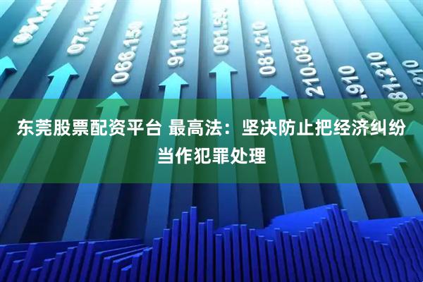 东莞股票配资平台 最高法：坚决防止把经济纠纷当作犯罪处理