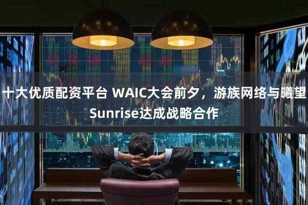 十大优质配资平台 WAIC大会前夕，游族网络与曦望Sunrise达成战略合作