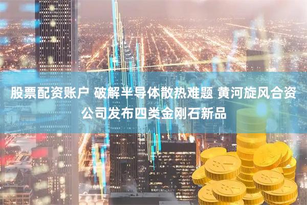 股票配资账户 破解半导体散热难题 黄河旋风合资公司发布四类金刚石新品