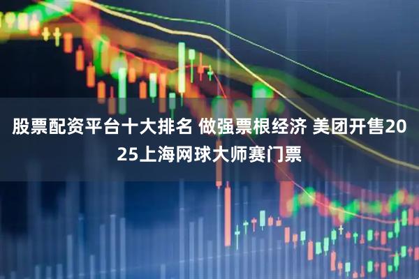 股票配资平台十大排名 做强票根经济 美团开售2025上海网球大师赛门票