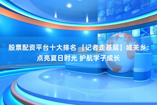 股票配资平台十大排名 【记者走基层】城关乡：点亮夏日时光 护航学子成长