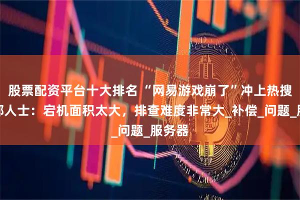 股票配资平台十大排名 “网易游戏崩了”冲上热搜，内部人士：宕机面积太大，排查难度非常大_补偿_问题_服务器