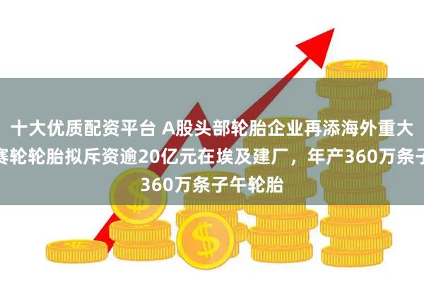 十大优质配资平台 A股头部轮胎企业再添海外重大投资！赛轮轮胎拟斥资逾20亿元在埃及建厂，年产360万条子午轮胎