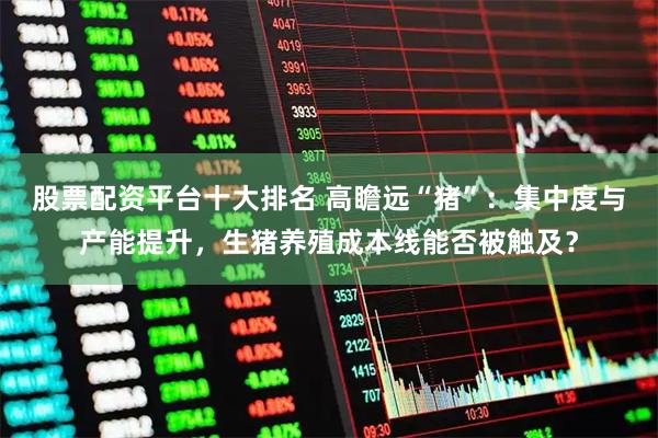 股票配资平台十大排名 高瞻远“猪”：集中度与产能提升，生猪养殖成本线能否被触及？