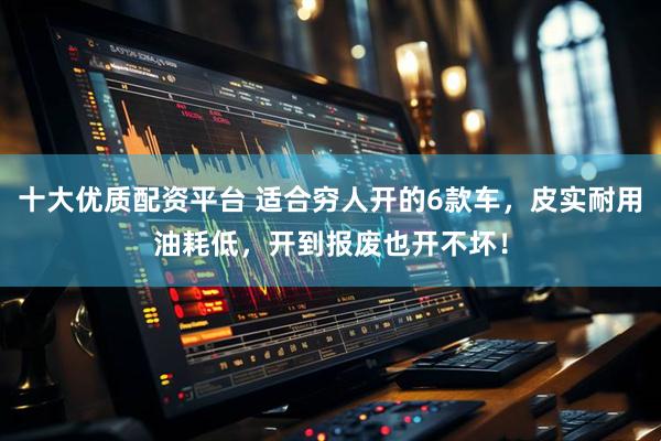 十大优质配资平台 适合穷人开的6款车，皮实耐用油耗低，开到报废也开不坏！