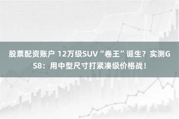 股票配资账户 12万级SUV“卷王”诞生？实测GS8：用中型尺寸打紧凑级价格战！