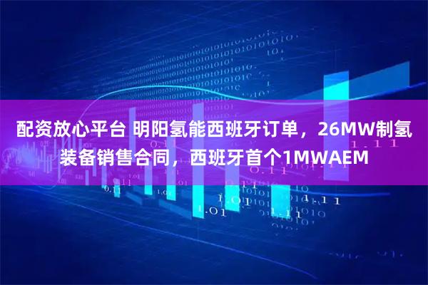 配资放心平台 明阳氢能西班牙订单，26MW制氢装备销售合同，西班牙首个1MWAEM